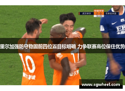 里尔加强防守稳固前四位置目标明确 力争联赛高位保住优势